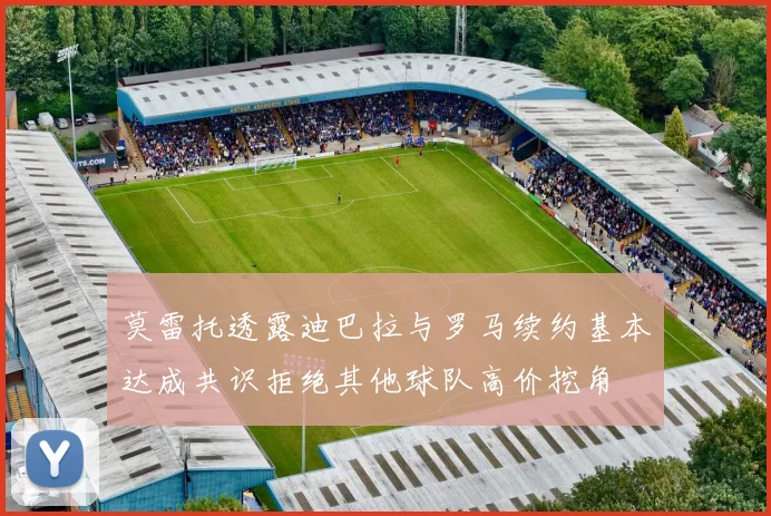 莫雷托透露迪巴拉与罗马续约基本达成共识拒绝其他球队高价挖角