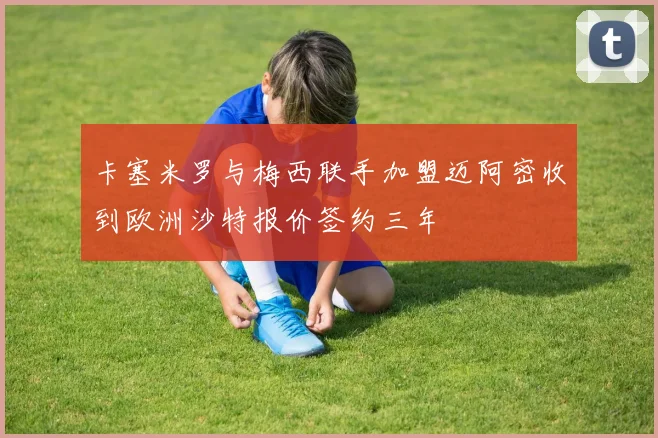 卡塞米罗与梅西联手加盟迈阿密收到欧洲沙特报价签约三年