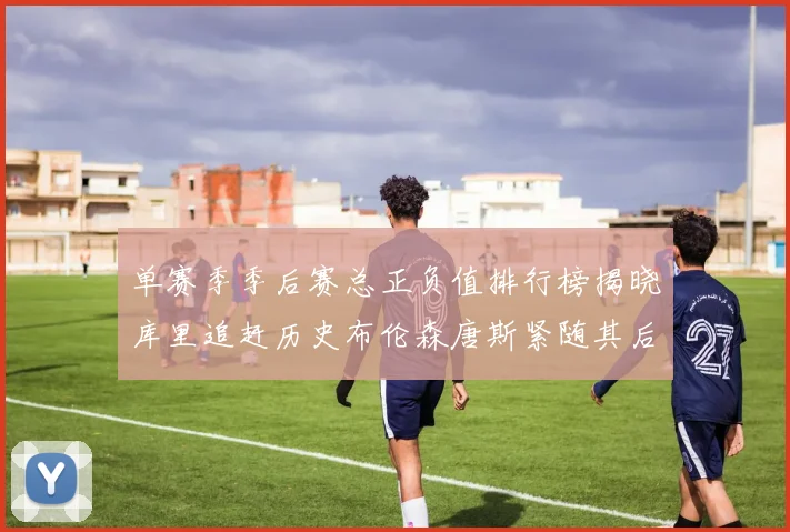 单赛季季后赛总正负值排行榜揭晓库里追赶历史布伦森唐斯紧随其后