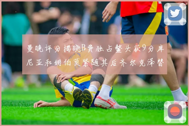 曼晚评分揭晓B费独占鳌头获9分库尼亚和姆伯莫紧随其后齐尔克泽替补仅得5分