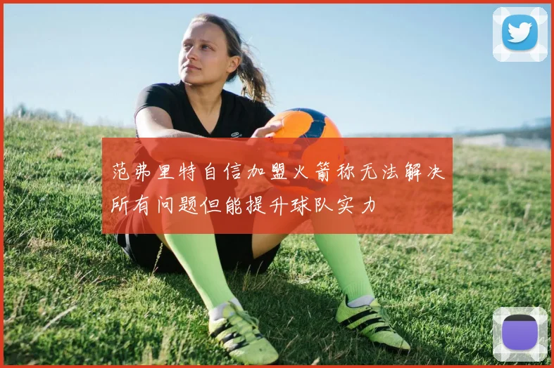 范弗里特自信加盟火箭称无法解决所有问题但能提升球队实力
