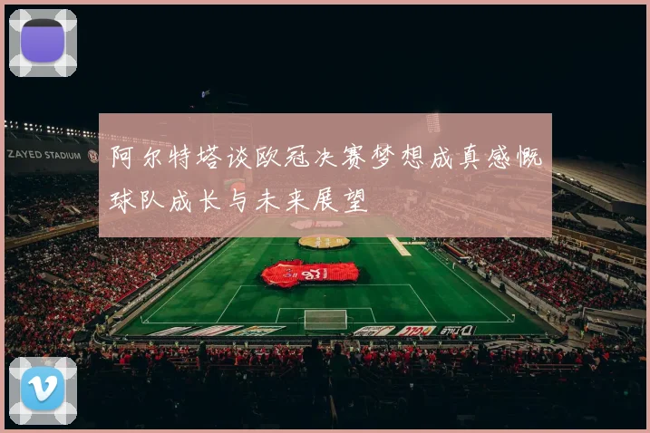 阿尔特塔谈欧冠决赛梦想成真感慨球队成长与未来展望