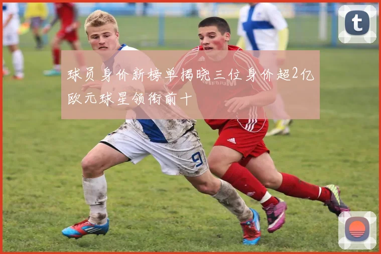 球员身价新榜单揭晓三位身价超2亿欧元球星领衔前十