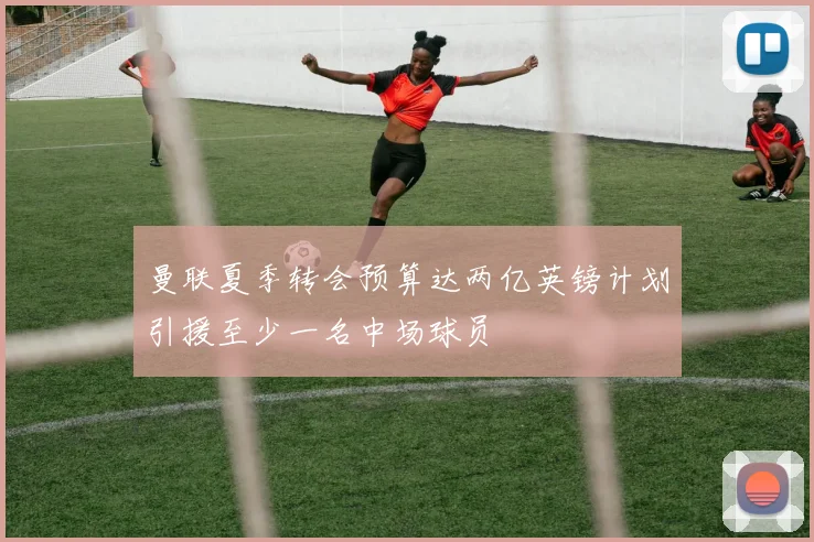 曼联夏季转会预算达两亿英镑计划引援至少一名中场球员