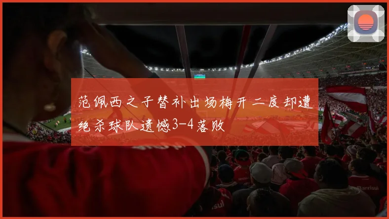 范佩西之子替补出场梅开二度却遭绝杀球队遗憾3-4落败