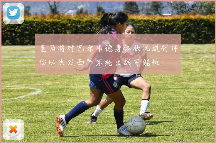 皇马将对巴尔韦德身体状况进行评估以决定西甲末轮出战可能性