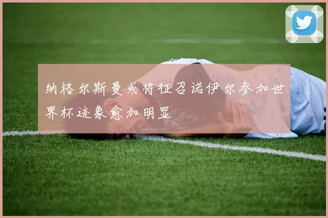 纳格尔斯曼或将征召诺伊尔参加世界杯迹象愈加明显