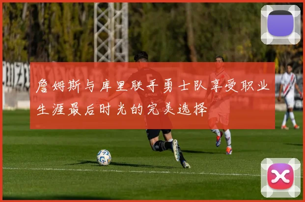 詹姆斯与库里联手勇士队享受职业生涯最后时光的完美选择